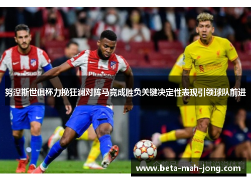 努涅斯世俱杯力挽狂澜对阵马竞成胜负关键决定性表现引领球队前进