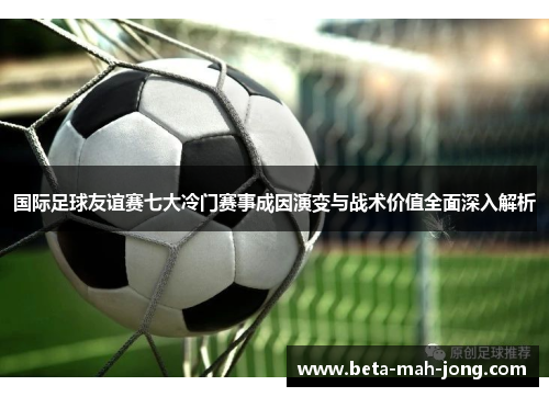 国际足球友谊赛七大冷门赛事成因演变与战术价值全面深入解析