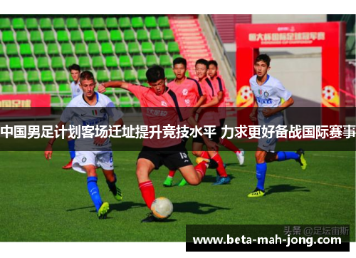 中国男足计划客场迁址提升竞技水平 力求更好备战国际赛事 中国男足计划客场迁址提升竞技水平 力求更好备战国际赛事