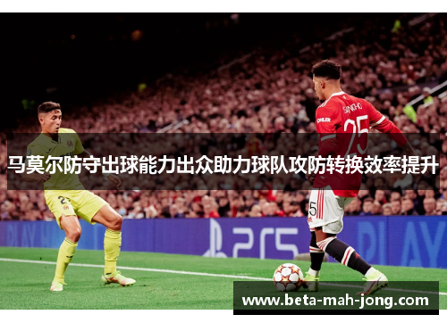 马莫尔防守出球能力出众助力球队攻防转换效率提升 马莫尔防守出球能力出众助力球队攻防转换效率提升
